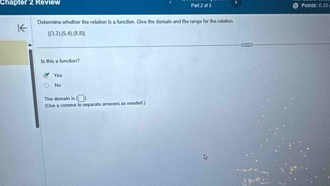 Chapter 2 Review Part 2 of 3 ) Points: 0 33
Determine whether the relation is a function. Give the domain and the range for the relation
 (3,2),(5,4),(8,8)
Is this a function?
Yes
No
The domain is (□ ) 
(Use a comma to separate answers as needed.)