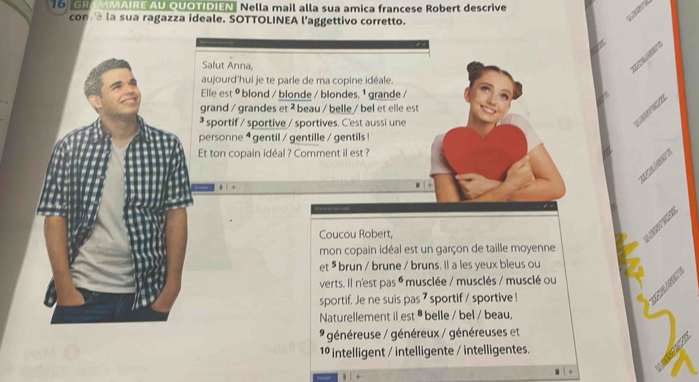 GROMMAIRE AU QUOTIDIEN Nella mail alla sua amica francese Robert descrive 
con à la sua ragazza ideale. SOTTOLINEA l’aggettivo corretto. 

/4 
Salut Anna, 
ZUG 
aujourd’hui je te parle de ma copine idéale. 
Elle est 9 blond / blonde / blondes, 1 grande / 
grand / grandes et ² beau / belle / bel et elle est 
³ sportif / sportive / sportives. C'est aussi une 
personne 4 gentil / gentille / gentils ! 
Et ton copain idéal ? Comment il est ? 
YELSET 
Coucou Robert, 
LBSTE 
mon copain idéal est un garçon de taille moyenne 
et ⁵ brun / brune / bruns. Il a les yeux bleus ou 
verts, Il n'est pas é musclée / musclés / musclé ou 
sportif. Je ne suis pas 7 sportif / sportive ! 
KEMSET 
Naturellement il est ª belle / bel / beau, 
généreuse / généreux / généreuses et 
1º intelligent / intelligente / intelligentes. 
+