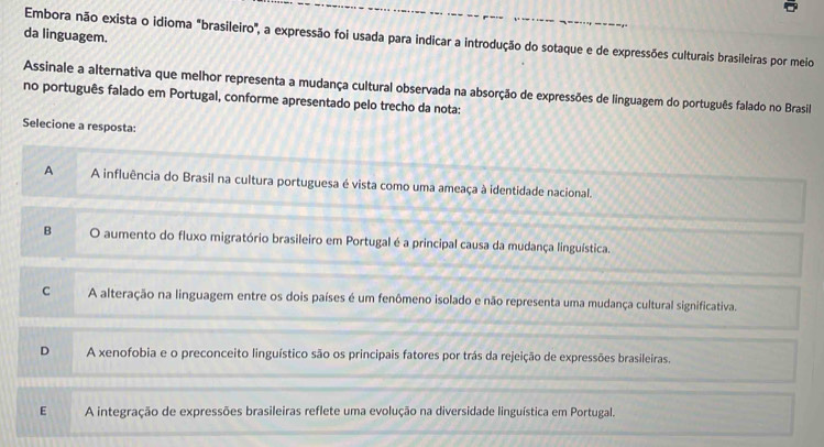 da linguagem.
Embora não exista o idioma "brasileiro", a expressão foi usada para indicar a introdução do sotaque e de expressões culturais brasileiras por meio
Assinale a alternativa que melhor representa a mudança cultural observada na absorção de expressões de linguagem do português falado no Brasil
no português falado em Portugal, conforme apresentado pelo trecho da nota:
Selecione a resposta:
A A influência do Brasil na cultura portuguesa é vista como uma ameaça à identidade nacional.
B O aumento do fluxo migratório brasileiro em Portugal é a principal causa da mudança linguística.
C A alteração na linguagem entre os dois países é um fenômeno isolado e não representa uma mudança cultural significativa.
D A xenofobia e o preconceito linguístico são os principais fatores por trás da rejeição de expressões brasileiras.
E A integração de expressões brasileiras reflete uma evolução na diversidade linguística em Portugal.