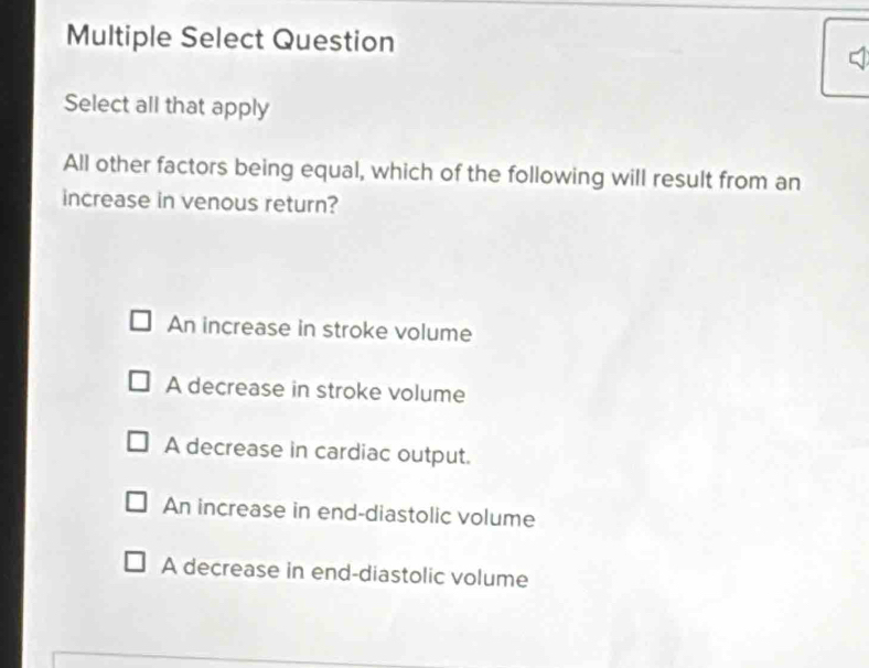 Multiple Select Question
Select all that apply
All other factors being equal, which of the following will result from an
increase in venous return?
An increase in stroke volume
A decrease in stroke volume
A decrease in cardiac output.
An increase in end-diastolic volume
A decrease in end-diastolic volume