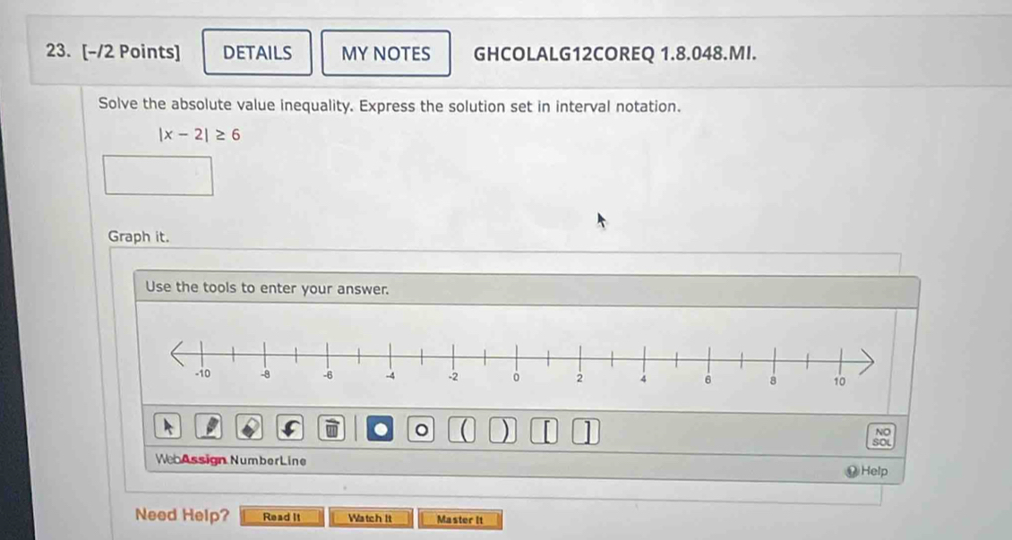 DETAILS MY NOTES GHCOLALG12COREQ 1.8.048.MI. 
Solve the absolute value inequality. Express the solution set in interval notation.
|x-2|≥ 6
Graph it. 
Use the tools to enter your answer. 
。  ) 
NO 
sou 
WebAssign NumberLine Help 
Need Help? Read It Watch It Master It