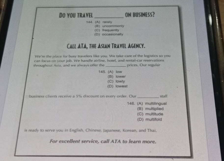 DO YOU TRAVEL _ON BUSINESS?
144. (A) rarely
(B) uncommonly
(C) frequently
(D) occasionally
CaLL ATA, THE ASIAN TRAVEL AGENCy.
We're the place for busy travelers like you. We take care of the logistics so you
can focus on your job. We handle airline, hotel, and rental-car reservations
throughout Asia, and we always offer the _prices. Our regular
145. (A) low
(B) lower
(C) lowly
(D) lowest
business clients receive a 5% discount on every order. Our _staff
146. (A) multilingual
(B) multiplied
(C) multitude
(D) multifold
is ready to serve you in English, Chinese, Japanese, Korean, and Thai.
For excellent service, call ATA to learn more.