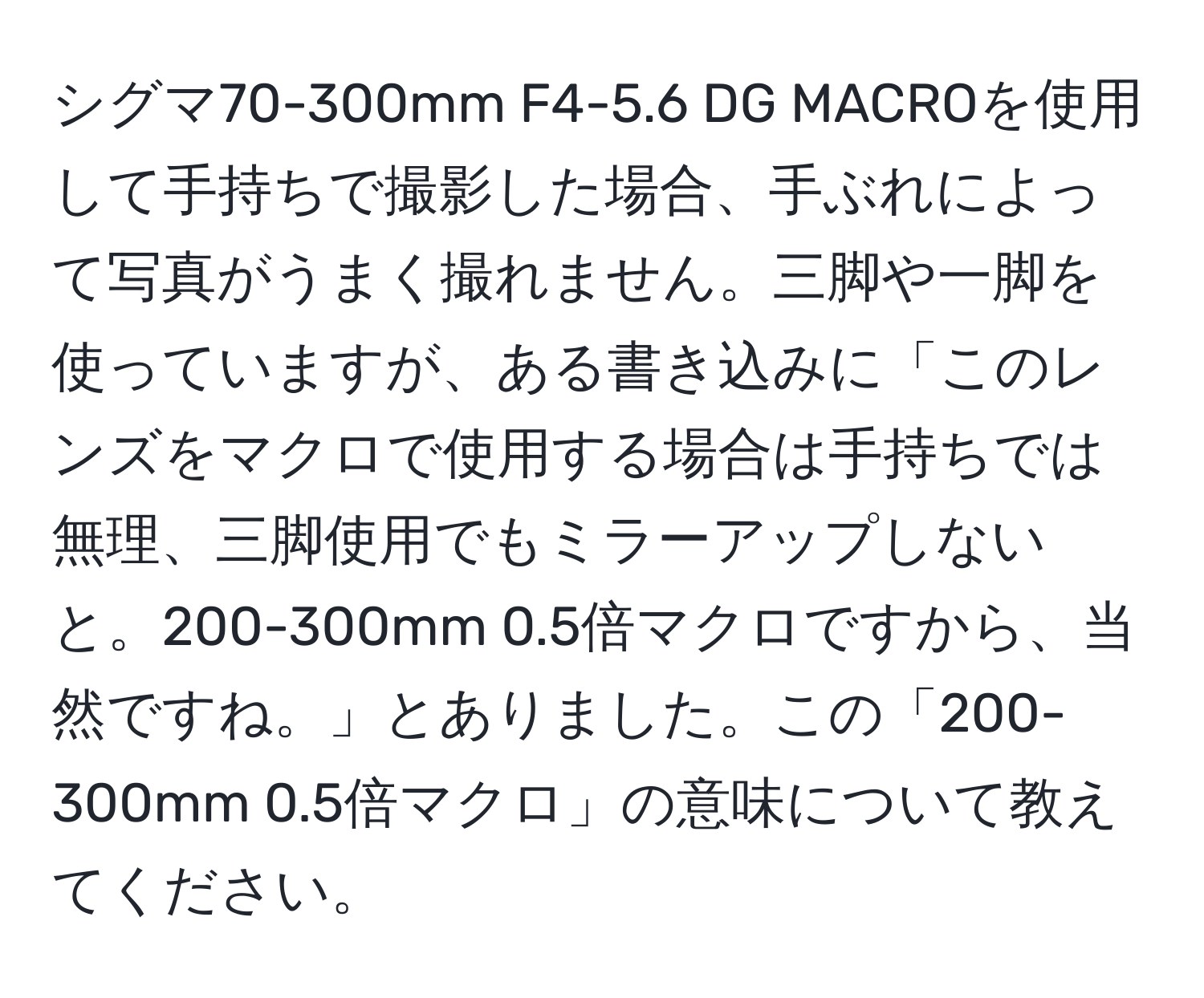 シグマ70-300mm F4-5.6 DG MACROを使用して手持ちで撮影した場合、手ぶれによって写真がうまく撮れません。三脚や一脚を使っていますが、ある書き込みに「このレンズをマクロで使用する場合は手持ちでは無理、三脚使用でもミラーアップしないと。200-300mm 0.5倍マクロですから、当然ですね。」とありました。この「200-300mm 0.5倍マクロ」の意味について教えてください。