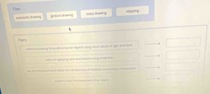 Tiles
automatic drawing gesture drawing mass drawing stippling
Pairs
refers to drawing three-dimensional objects using tonal values of light and dark
refers to applying tone and texture using small dots
lets the mind and hand follow the randumness of random, unconscious moverents
explores form and movement of an object