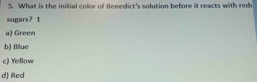 What is the initial color of Benedict’s solution before it reacts with redu
sugars? 1
a) Green
b) Blue
c) Yellow
d) Red