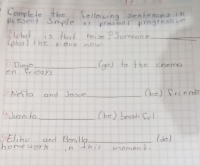 Complete the following sentences in 
piesent Simple af prestent progressive 
WWhat is that noise? Someone_ 
(play) the piano now 
Diego _(go) to the cnema 
on fridays 
B:Nefla and Josce_ (be) friends 
HJuan, fa_ (be) bearful 
5 Elihu and Bonilla_ (do) 
homework in this moment.