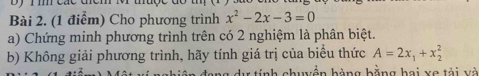 By 1m các tểm 
Bài 2. (1 điểm) Cho phương trình x^2-2x-3=0
a) Chứng minh phương trình trên có 2 nghiệm là phân biệt. 
b) Không giải phương trình, hãy tính giá trị của biểu thức A=2x_1+x_2^2
dự tính chuyền bàng bằng hai xe tài và