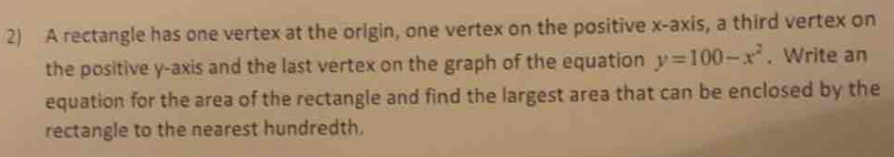 A rectangle has one vertex at the origin, one vertex on the positive x-axis, a third vertex on 
the positive y-axis and the last vertex on the graph of the equation y=100-x^2. Write an 
equation for the area of the rectangle and find the largest area that can be enclosed by the 
rectangle to the nearest hundredth.