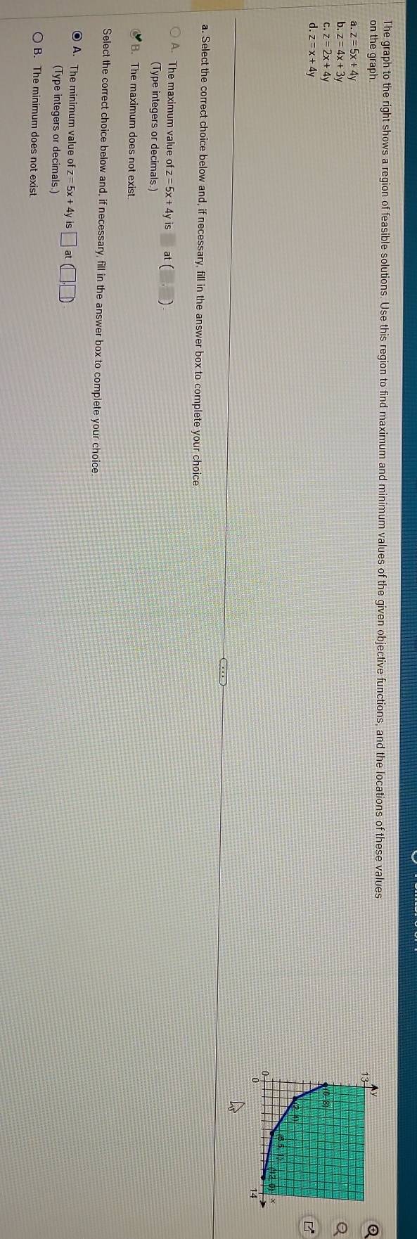 The graph to the right shows a region of feasible solutions. Use this region to find maximum and minimum values of the given objective functions, and the locations of these values
on the graph
a z=5x+4y
b z=4x+3y
Q
C z=2x+4y
d. z=x+4y
B
a. Select the correct choice below and, if necessary, fill in the answer box to complete your choice.
A. The maximum value ofz=5x+4vis (,) 
(Type integers or decimals.)
B. The maximum does not exist.
Select the correct choice below and, if necessary, fill in the answer box to complete your choice
A. The minimum value of z = 5x+4yis□ at(□ ,□ )
(Type integers or decimals.)
B. The minimum does not exist.