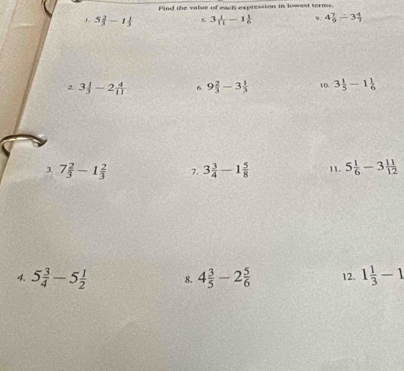 Find the value of each expression in lowest terms. 
1 5 2/3 -1 1/3 
s. 3 1/11 -1 1/6  9. 4 7/9 -3 4/7 
2 3 1/3 -2 4/11 
6. 9 2/3 -3 1/3  10. 3 1/5 -1 1/6 
3. 7 2/3 -1 2/3  3 3/4 -1 5/8  11. 5 1/6 -3 11/12 
7. 
4. 5 3/4 -5 1/2  4 3/5 -2 5/6  12. 1 1/3 -1
8.