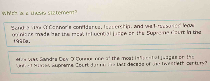 Which is a thesis statement? 
Sandra Day O' Connor's confidence, leadership, and well-reasoned legal 
opinions made her the most influential judge on the Supreme Court in the 
1990s. 
Why was Sandra Day O' Connor one of the most influential judges on the 
United States Supreme Court during the last decade of the twentieth century?