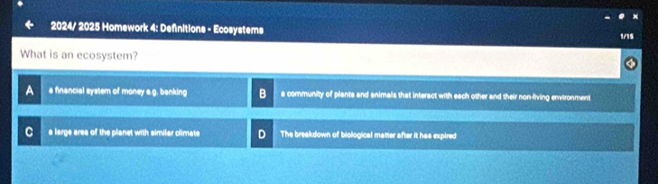 2024/ 2025 Homework 4: Definitions - Ecosystems
1/15
What is an ecosystem?
a a financial system of money e.g. banking a community of plants and animals that interact with each other and their non-flving environment
C a large area of the planet with similar climate The breakdown of biological matter after it has expired