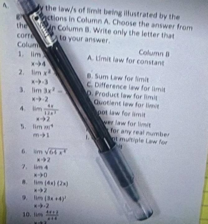 the law/s of limit being illustrated by the
g ctions in Column A. Choose the answer from
the Column B. Write only the letter that
corre to your answer.
Colum
1. limlimits _xto 4
Column B
A. Limit law for constant
B. Sum Law for limit
2. limlimits _xto -3x^2 C. Difference law for limit
3. limlimits _xto -23x^2-9 D. Product law for limit
4. limlimits _xto 2 4x/12x^2 
Quotient law for limit
ot law for limit 
ver law for limit 
for any real number
5. beginarrayr limm^4 mto 1endarray 1. nt multiple Law for
6. limlimits _xto 2sqrt(64x^4)
7. limlimits _xto 04
B. limlimits _xto 2(4x)(2x)
9. limlimits _xto -2(3x+4)^2
10. lim (4x+2)/x+4 