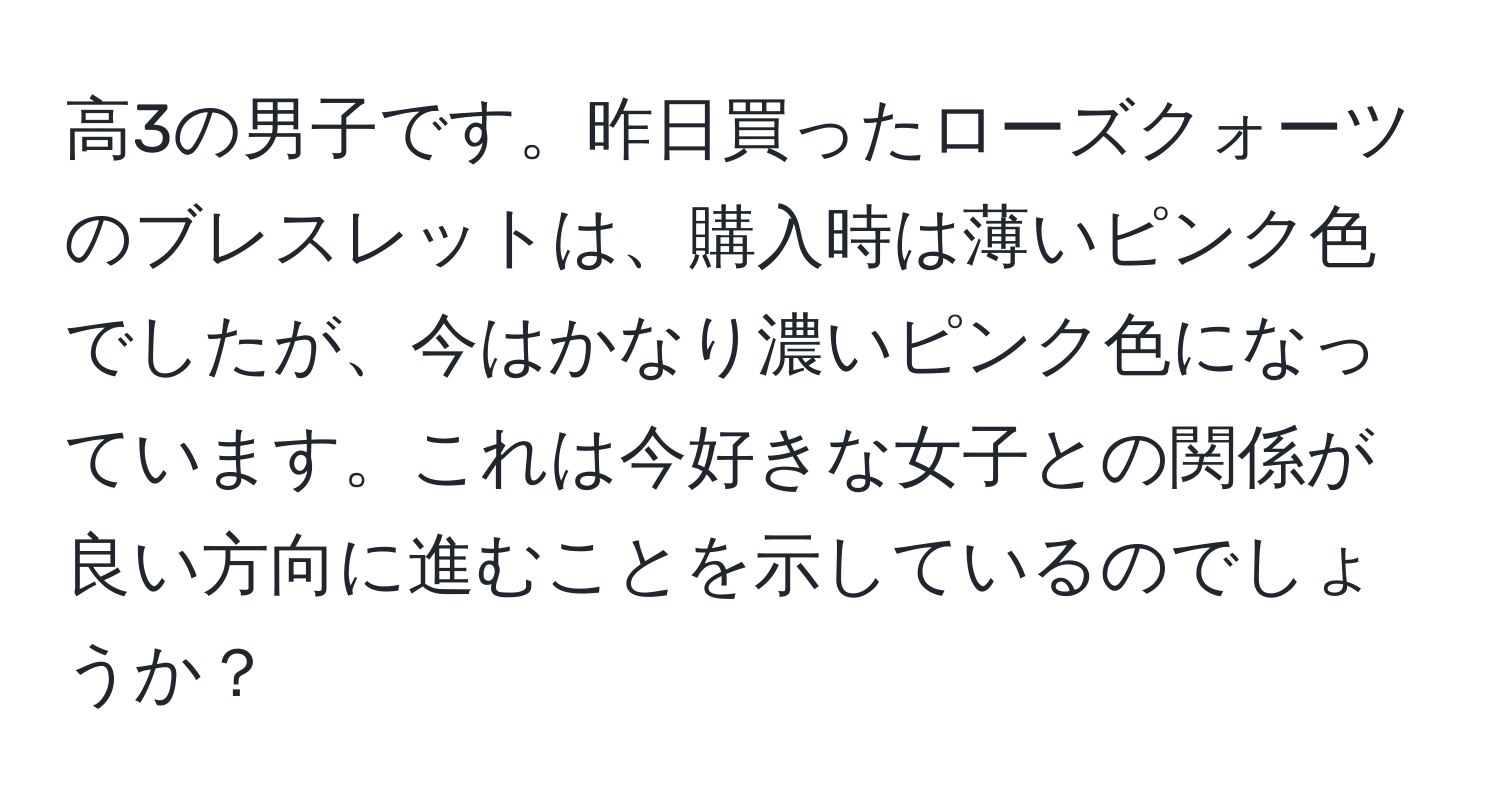 高3の男子です。昨日買ったローズクォーツのブレスレットは、購入時は薄いピンク色でしたが、今はかなり濃いピンク色になっています。これは今好きな女子との関係が良い方向に進むことを示しているのでしょうか？