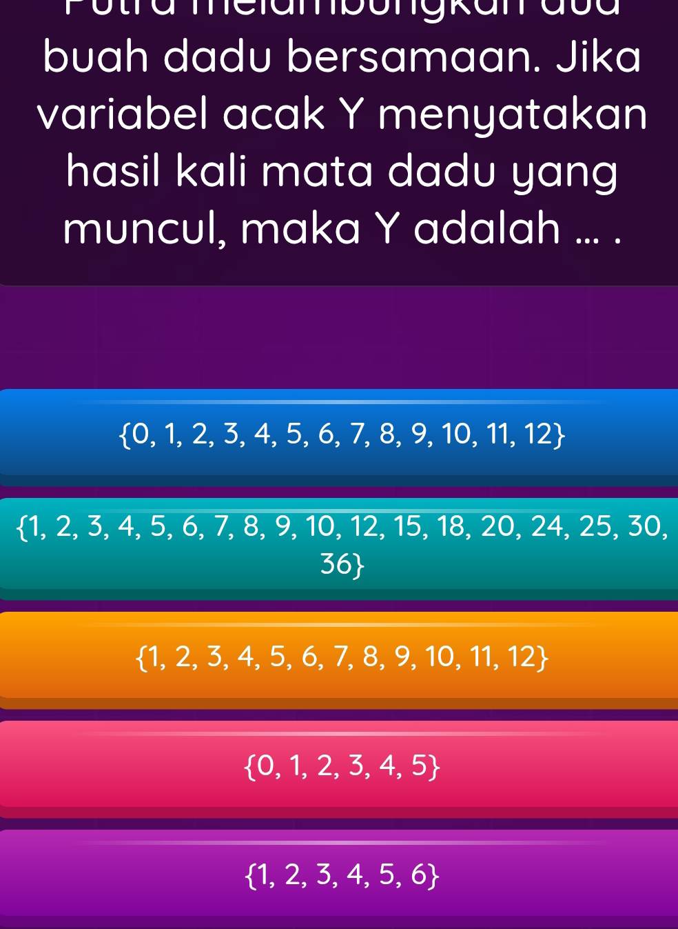 buah dadu bersamaan. Jika
variabel acak Y menyatakan
hasil kali mata dadu yang
muncul, maka Y adalah ... .
 0,1,2,3,4,5,6,7,8,9,10,11,12
 1,2,3,4,5,6,7,8,9,10,12,15,18,20,2 4, 25, 30,
56
 1,2,3,4,5,6,7,8,9,10,11,12
 0,1,2,3,4,5
 1,2,3,4,5,6