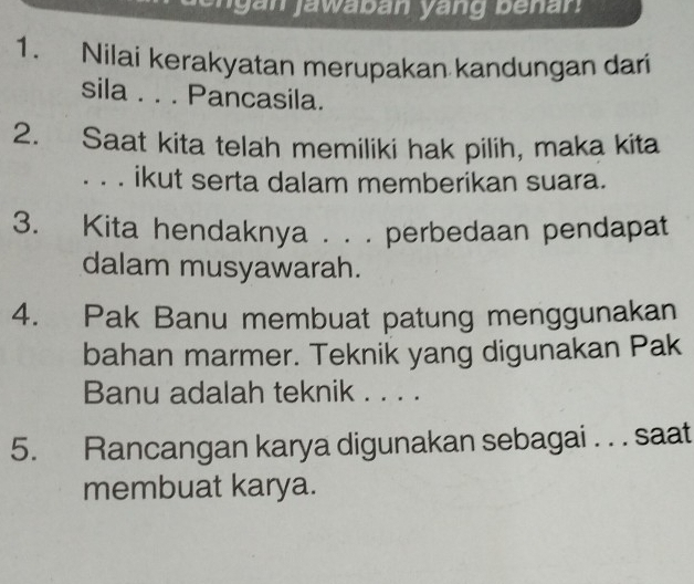 Nilai kerakyatan merupakan kandungan dari 
sila . . . Pancasila. 
2. Saat kita telah memiliki hak pilih, maka kita 
_ ikut serta dalam memberikan suara. 
3. Kita hendaknya . . . perbedaan pendapat 
dalam musyawarah. 
4. Pak Banu membuat patung menggunakan 
bahan marmer. Teknik yang digunakan Pak 
Banu adalah teknik . . . . 
5. Rancangan karya digunakan sebagai . . . saat 
membuat karya.