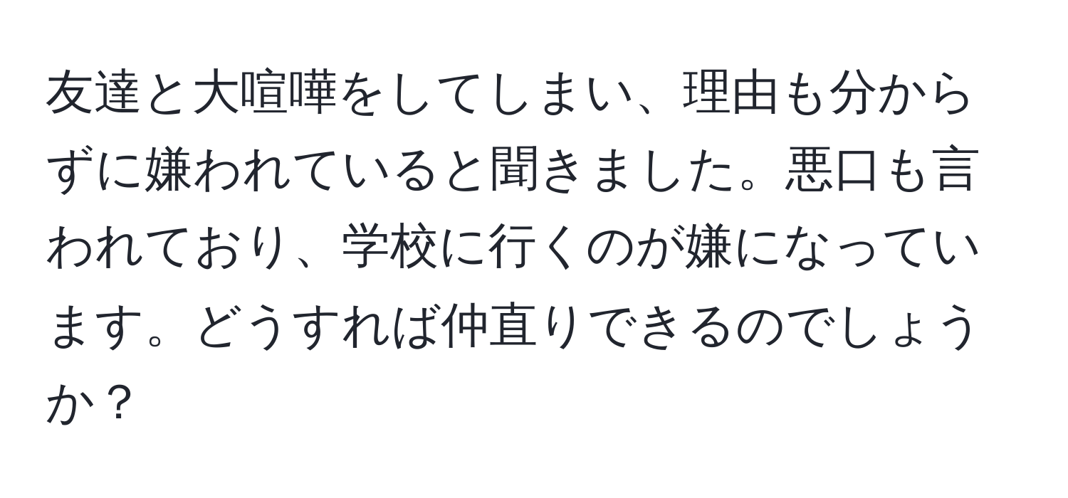 友達と大喧嘩をしてしまい、理由も分からずに嫌われていると聞きました。悪口も言われており、学校に行くのが嫌になっています。どうすれば仲直りできるのでしょうか？