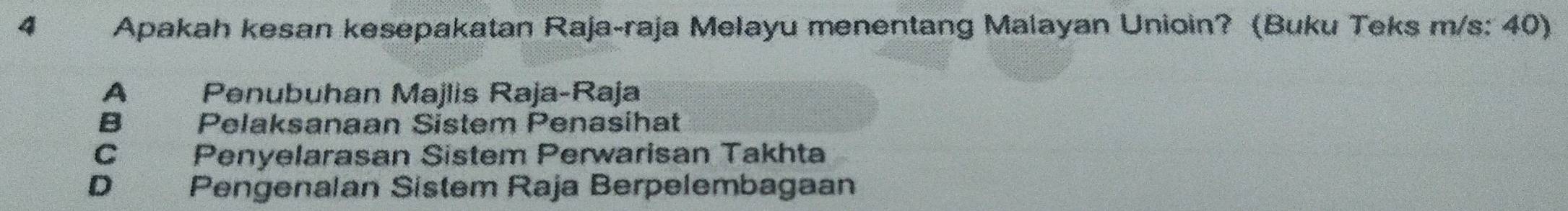 Apakah kesan kesepakatan Raja-raja Melayu menentang Malayan Unioin? (Buku Teks m/s: 40)
A Penubuhan Majlis Raja-Raja
B Pelaksanaan Sistem Penasihat
C Penyelarasan Sistem Perwarisan Takhta
D Pengenalan Sistem Raja Berpelembagaan