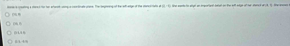 Annie is creating a stencil for her artwork using a coordinate plane. The beginning of the left edge of the stencil falls at (2,-1) She wants to align an important detail on the left edge of her stencil at (4,1) She knows !
(12,9)
(10,7)
(3.0.5)
(2.0,-0.5)