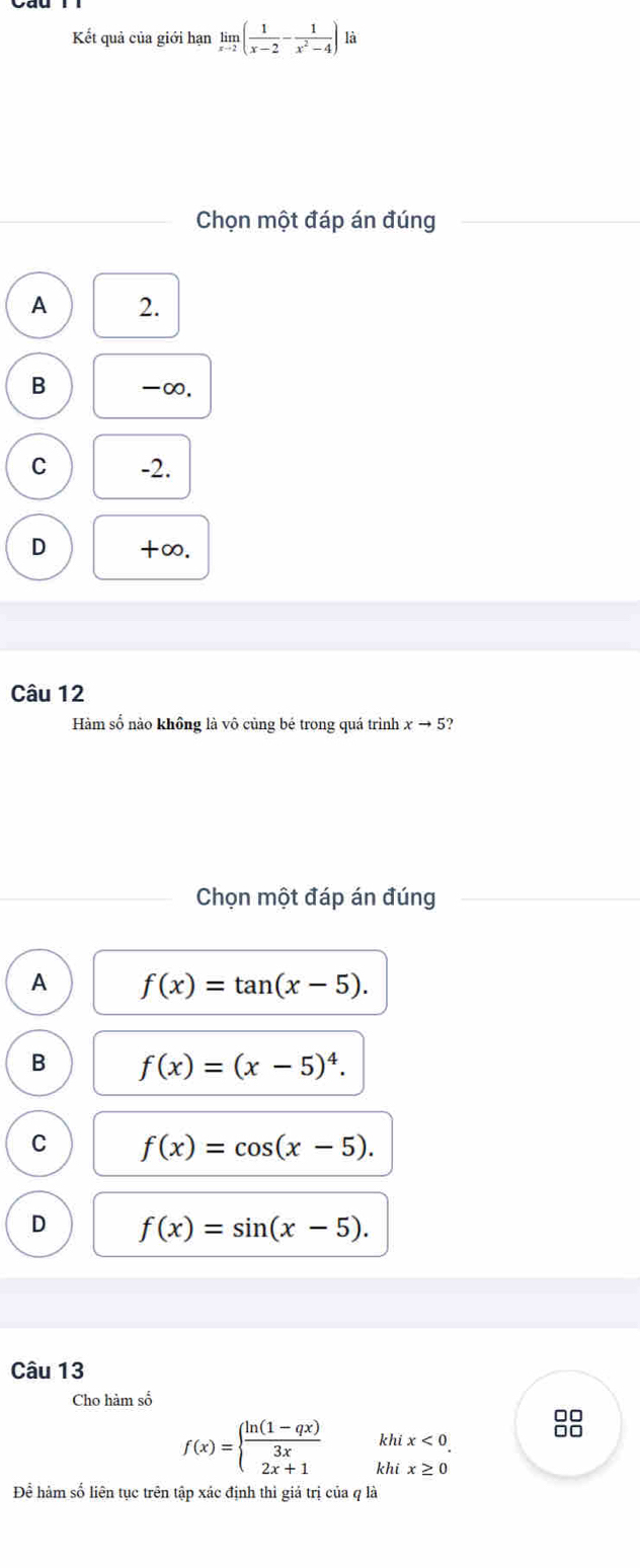 Kết quả của giới hạn limlimits _xto 2( 1/x-2 - 1/x^2-4 ) là
Chọn một đáp án đúng
A 2.
B -∞.
C -2.
D +∞.
Câu 12
Hàm số nào không là vô cùng bé trong quá trình xto 5? 
Chọn một đáp án đúng
A f(x)=tan (x-5).
B f(x)=(x-5)^4.
C f(x)=cos (x-5).
D f(x)=sin (x-5). 
Câu 13
Cho hàm số
f(x)=beginarrayl  (ln (1-qx))/3x  2x+1endarray. khi x<0</tex>. 
khi x≥ 0
Để hàm số liên tục trên tập xác định thì giả trị của q là