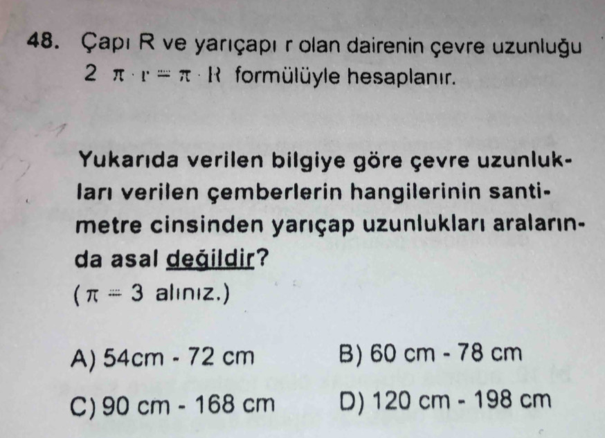 Çapı R ve yarıçapı r olan dairenin çevre uzunluğu
2π · r=π * Re formülüyle hesaplanır.
Yukarıda verilen bilgiye göre çevre uzunluk-
ları verilen çemberlerin hangilerinin santi-
metre cinsinden yarıçap uzunlukları araların-
da asal değildir?
(π =3 alınız.)
A) 54cm-72cm B) 60cm-78cm
C) 90cm-168cm D) 120cm-198cm