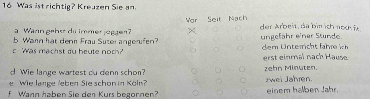 Was ist richtig? Kreuzen Sie an.
Vor Seit Nach
der Arbeit, da bin ich noch fit.
a Wann gehst du immer joggen?
b Wann hat denn Frau Suter angerufen? ungefähr einer Stunde.
c Was machst du heute noch? dem Unterricht fahre ich
erst einmal nach Hause.
d Wie lange wartest du denn schon? zehn Minuten.
e Wie lange leben Sie schon in Köln? zwei Jahren.
f Wann haben Sie den Kurs begonnen? einem halben Jahr.