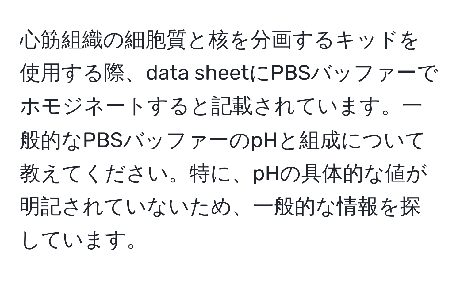 心筋組織の細胞質と核を分画するキッドを使用する際、data sheetにPBSバッファーでホモジネートすると記載されています。一般的なPBSバッファーのpHと組成について教えてください。特に、pHの具体的な値が明記されていないため、一般的な情報を探しています。