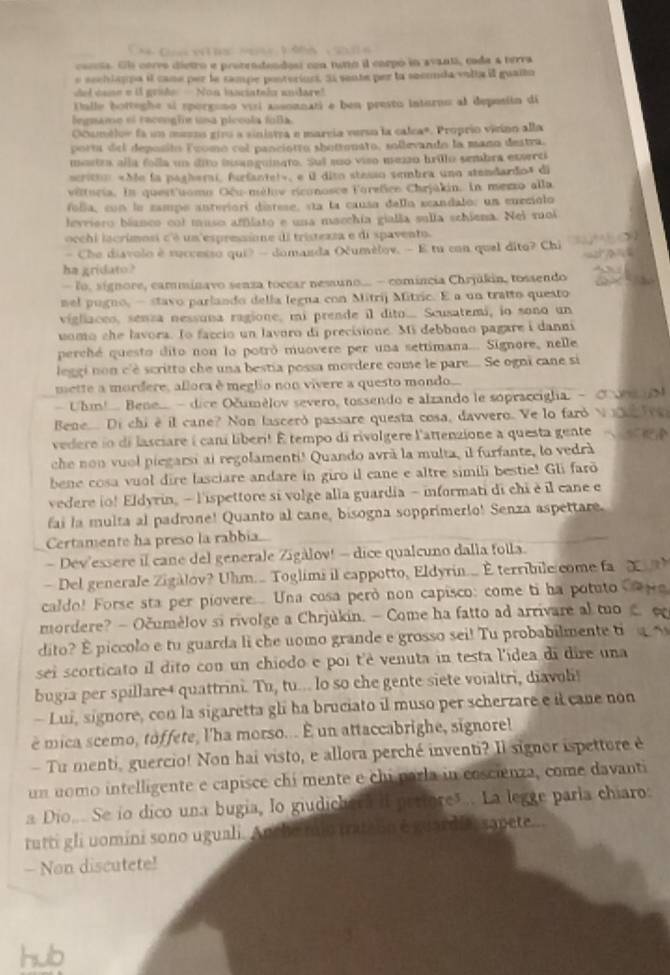 corcta. Ele corvo dietro e protendendest con tumo i corpó in avantá, coda a terra
e sechlsppa il cane per le sampe ponterion. S sente per lo seconda valta il guailo
del cane e i grade -  Non lnsciatala andare!
Ualle botteghe si sporgono visi assonnati e ben presto inturno al deposión di
legnamo el raceogfe una piccola fula
Ocumélor fa un meeos giru a sinistra e marcía verso la calca*. Proprio vizino alla
porta del deposito Foomo col panciotro shotronato, sollevando la mano destra.
mostra alla folla un dito insanguinato. Suí suo viso mezo brillo sembra estrc
scristo «Se la pagherai, furfantel», e él dito stasso sembra uno stendardo» di
vêturia. In quest'uomo Oêu-méliv riconosce Forefico Chrjákin. In mero alla
folla, con le zampo anteriori distese, sta la causa della scandalo: un eurciolo
levriero bíanco col muso amíato e una maechía gialla sulla schiena. Nei soi
occhi lacrimosi c'é un espreaione di tristezza e di spavento.
— Che diavolo è successo qui? — domanda Oumélov. — E tu con quel dito? Chi
ha gridato?
lo. signore, cammínavo senza toccar nesuno.. - comíncia Chrjúkin, tossendo
mel pugno, - stavo parlando della legna con Mitrij Mitzic. E a un tratto questo
vigliaces, senza nessuna ragione, mi prende il dito... Scusatemi, io sono un
uomo she lavora. To faccio un lavoro di precisione. Mi debbono pagare i danni
perché questo dito non lo potró muovere per una settimana... Signore, nelle
leggi non c'è scritto che una bestia possa mordere come le pare.... Se ogni cane si
mette a mordere, allora è meglio non vivere a questo mondo....
Uhm!... Bene. -  dice Očumélov severo, tossendo e alzando le sopraccigha. -
Bene.... Di chi è il cane? Non lasceró passare questa cosa, davvero. Ve lo faró
vedere io di lasciare i caní liberi! É tempo di rivolgere l'attenzione a questa gente
che non vuol piegarsi ai regolamenti! Quando avrà la multa, il furfante, lo vedrà
bene cosa vuol dire lasciare andare in giro il cane e altre simili bestie! Gli far
vedere io! Eldyrin, - lispettore si volge alla guardia - informati di chi è il cane e
fai la multa al padrone! Quanto al cane, bisogna sopprimerio! Senza aspettare.
Certamente ha preso la rabbia...
- Dev'essere il cane del generale Zigàlov! - dice qualcuno dalla folla.
- Del generale Zigàlov? Uhm.... Toglimi il cappotto, Eldyrin... É terribile come fa
caldo! Forse sta per piovere.....  Una cosa però non capisco: come ti ha potuto
mordere? - Očumèlov si rivolge a Chrjúkin. — Come ha fatto ad arrivare al mo
dito? É piccolo e tu guarda li che uomo grande e grosso sei! Tu probabilmente ti
sei scorticato il dito con un chiodo e poi t'è venuta in testa l'ídea di dire una
bugia per spillare4 quattrini. Tu, tu... lo so che gente siete voialtri, diavoli
- Lui, signore, con la sigaretta gli ha bruciato il muso per scherzare e il cane non
è mica scemo, toffete, l'ha morso.. É un attaccabrighe, signore!
- Tu menti, guercio! Non hai visto, e allora perché inventi? Il signor ispetture è
un nomo intelligente e capisce chi mente e chi parla in coscienza, come davanti
a Dio.. Se ío dico una bugia, lo giudichera il petfores.. La legge paría chiaro:
tutti gli uomíni sono uguali. Ancho mio tratain é guardia, sapete...
— Non discutete!