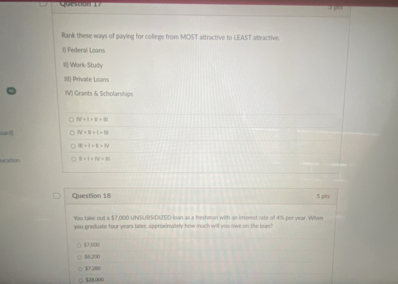 Jpts
Rank these ways of paying for college from MOST attractive to LEAST attractive.
I) Federal Loans
II) Work-Study
III) Private Loans
IV) Grants & Scholarships
IV>I>II>III
oard) fV>||>|>||1
III>I>II>IV
lucation II>I>IV>III
Question 18 5 pts
You take out a $7,000 UNSUBSIDIZED loan as a freshman with an interest rate of 4% per year. When
you graduate four years later, approximately how much will you owe on the loan?
$7,000
$8,200
$7.280
$28,000