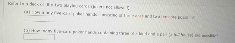 Refer to a deck of fifty-two playing cards (jokers not allowed). 
(a) How many five-card poker hands consisting of three aces and two tens are possible? 
(b) How many five-card poker hands containing three of a kind and a pair (a full house) are possible?