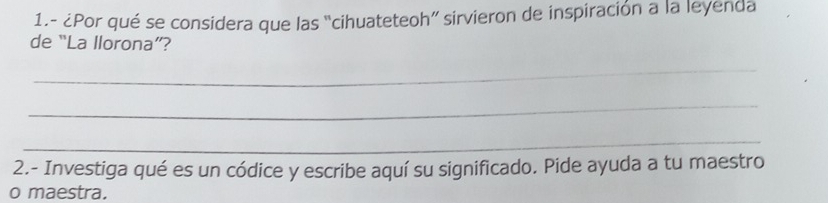 1.- ¿Por qué se considera que las “cihuateteoh” sirvieron de inspiración a la leyenda 
de “La llorona”? 
_ 
_ 
_ 
2.- Investiga qué es un códice y escribe aquí su significado. Pide ayuda a tu maestro 
o maestra.