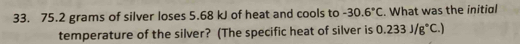 75.2 grams of silver loses 5.68 kJ of heat and cools to -30.6°C. What was the initial 
temperature of the silver? (The specific heat of silver is 0.233J/g°C.)