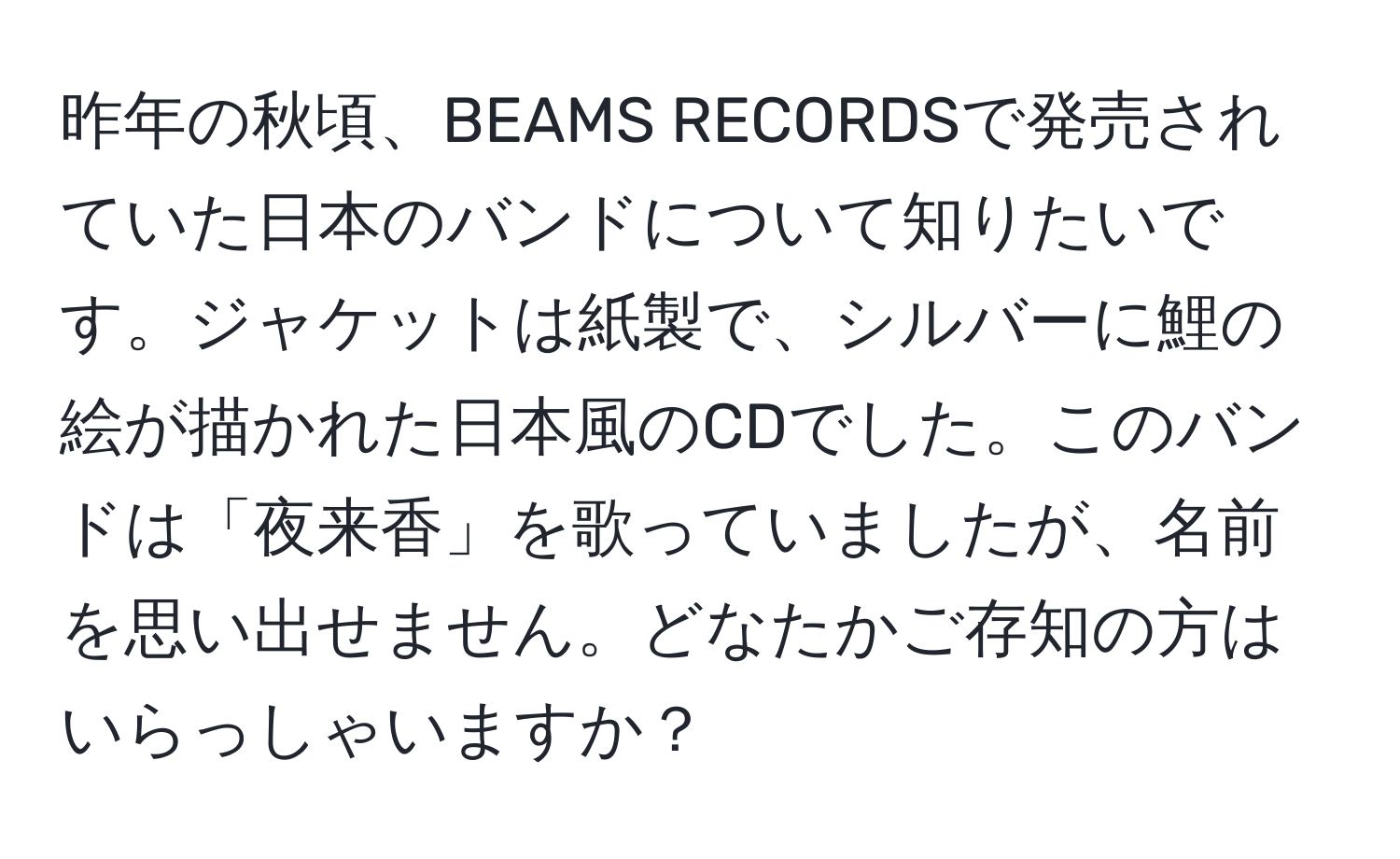 昨年の秋頃、BEAMS RECORDSで発売されていた日本のバンドについて知りたいです。ジャケットは紙製で、シルバーに鯉の絵が描かれた日本風のCDでした。このバンドは「夜来香」を歌っていましたが、名前を思い出せません。どなたかご存知の方はいらっしゃいますか？