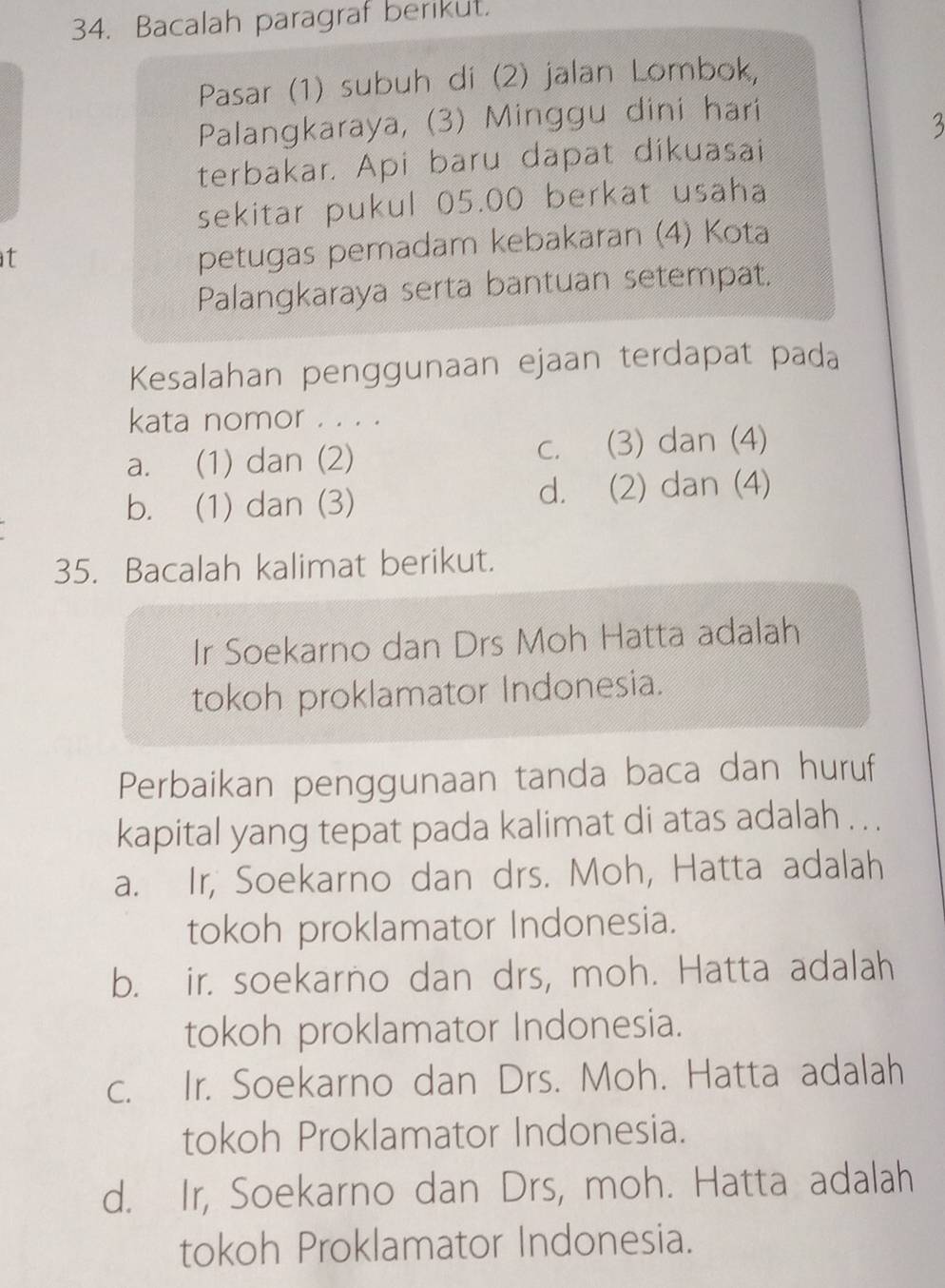 Bacalah paragraf berikut.
Pasar (1) subuh di (2) jalan Lombok,
Palangkaraya, (3) Minggu dini hari
terbakar. Api baru dapat dikuasai
sekitar pukul 05.00 berkat usaha
t
petugas pemadam kebakaran (4) Kota
Palangkaraya serta bantuan setempat,
Kesalahan penggunaan ejaan terdapat pada
kata nomor . . . .
a. (1) dan (2) c. (3) dan (4)
b. (1) dan (3) d. (2) dan (4)
35. Bacalah kalimat berikut.
Ir Soekarno dan Drs Moh Hatta adalah
tokoh proklamator Indonesia.
Perbaikan penggunaan tanda baca dan huruf
kapital yang tepat pada kalimat di atas adalah . . .
a. Ir, Soekarno dan drs. Moh, Hatta adalah
tokoh proklamator Indonesia.
b. ir. soekarno dan drs, moh. Hatta adalah
tokoh proklamator Indonesia.
c. Ir. Soekarno dan Drs. Moh. Hatta adalah
tokoh Proklamator Indonesia.
d. Ir, Soekarno dan Drs, moh. Hatta adalah
tokoh Proklamator Indonesia.