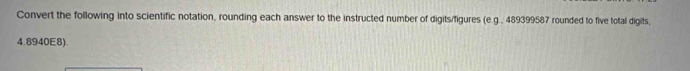 Convert the following into scientific notation, rounding each answer to the instructed number of digits/figures (e.g., 489399587 rounded to five total digits,
4.8940E8).