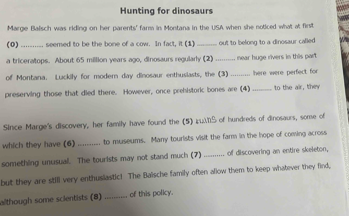 Hunting for dinosaurs 
Marge Baisch was riding on her parents' farm in Montana in the USA when she noticed what at first 
(0) seemed to be the bone of a cow. In fact, it (1) .......... out to belong to a dinosaur called 
a triceratops. About 65 million years ago, dinosaurs regularly (2) .......... near huge rivers in this part 
of Montana. Luckily for modern day dinosaur enthusiasts, the (3) .......... here were perfect for 
preserving those that died there. However, once prehistoric bones are (4) .......... to the air, they 
Since Marge's discovery, her family have found the (5) FS of hundreds of dinosaurs, some of 
which they have (6) .......... to museums. Many tourists visit the farm in the hope of coming across 
something unusual. The tourists may not stand much (7) .......... of discovering an entire skeleton, 
but they are still very enthusiastic! The Baische family often allow them to keep whatever they find, 
although some scientists (8) _.. of this policy.