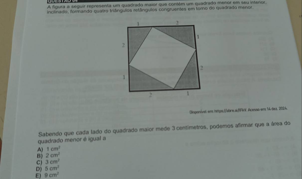 CUESTAO
A figura a seguir representa um quadrado maior que contém um quadrado menor em seu interior,
inclinado, formando quatro triângulos retângulos congruentes em torno do quadrado menor.
Disponível em: https://abre.ai/lFkV. Acesso em 14 dez. 2024.
Sabendo que cada lado do quadrado maior mede 3 centímetros, podemos afirmar que a área do
quadrado menor é igual a
A) 1cm^2
B) 2cm^2
C) 3cm^2
D) 5cm^2
E) 9cm^2