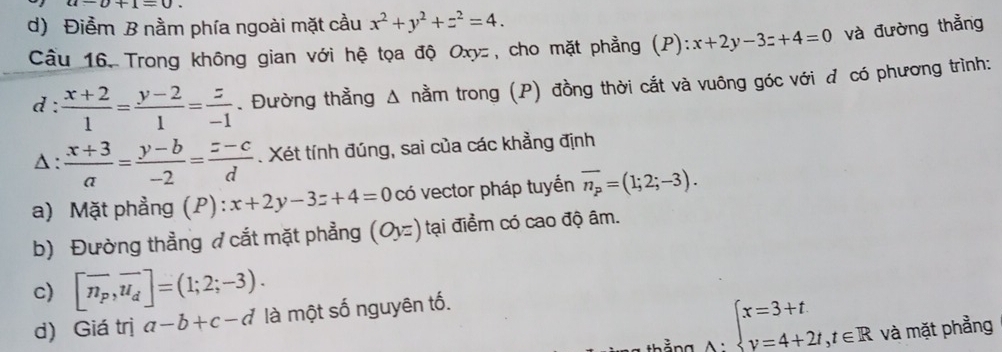 a-b+1=0
d) Điềm B nằm phía ngoài mặt cầu x^2+y^2+z^2=4. 
Câầu 16. Trong không gian với hệ tọa độ Oxyz, cho mặt phẳng (P): x+2y-3z+4=0 và đường thẳng
d :  (x+2)/1 = (y-2)/1 = z/-1 . Đường thằng Δ nằm trong (P) đồng thời cắt và vuông góc với đ có phương trình:
Δ :  (x+3)/a = (y-b)/-2 = (z-c)/d . Xét tính đúng, sai của các khẳng định
a) Mặt phẳng (P) x+2y-3z+4=0 có vector pháp tuyển overline n_p=(1;2;-3). 
b) Đường thẳng ở cắt mặt phẳng (Oyz) tại điểm có cao độ âm.
c) [overline n_P,overline u_d]=(1;2;-3). 
d) Giá trị a-b+c-d là một số nguyên tố.
beginarrayl x=3+t y=4+2t,t∈ Rendarray. và mặt phẳng