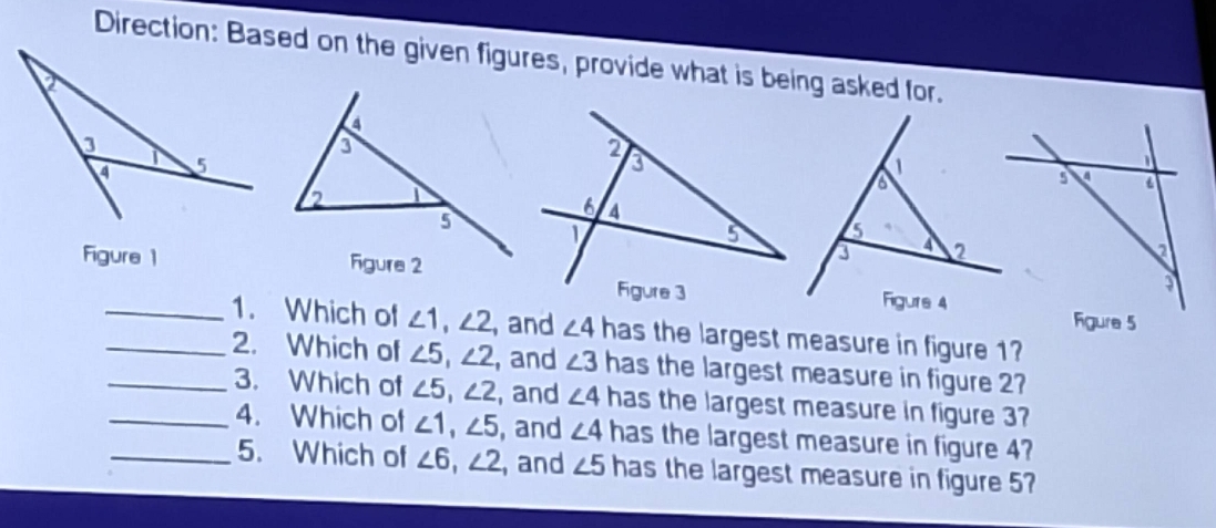 Direction: Based on the given figures, provide what is being asked for. 
Figure 1 
__1. Which of ∠ 1, ∠ 2 , and ∠ 4 has the largest measure in figure 1? 
_2. Which of ∠ 5, ∠ 2 , and ∠ 3 has the largest measure in figure 2 
_3. Which of ∠ 5, ∠ 2 , and ∠ 4 has the largest measure in figure 3? 
4. Which of ∠ 1, ∠ 5 , and ∠ 4 has the largest measure in figure 4? 
_5. Which of ∠ 6, ∠ 2 , and ∠ 5 has the largest measure in figure 5?