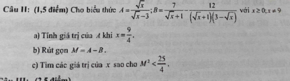 Câu II: (1,5 điểm) Cho biểu thức A= sqrt(x)/sqrt(x)-3 ; B= 7/sqrt(x)+1 - 12/(sqrt(x)+1)(3-sqrt(x))  với x≥ 0; x!= 9
a) Tính giá trị của A khi x= 9/4 . 
b) Rút gọn M=A-B. 
c) Tim các giá trị của x sao cho M^2 .