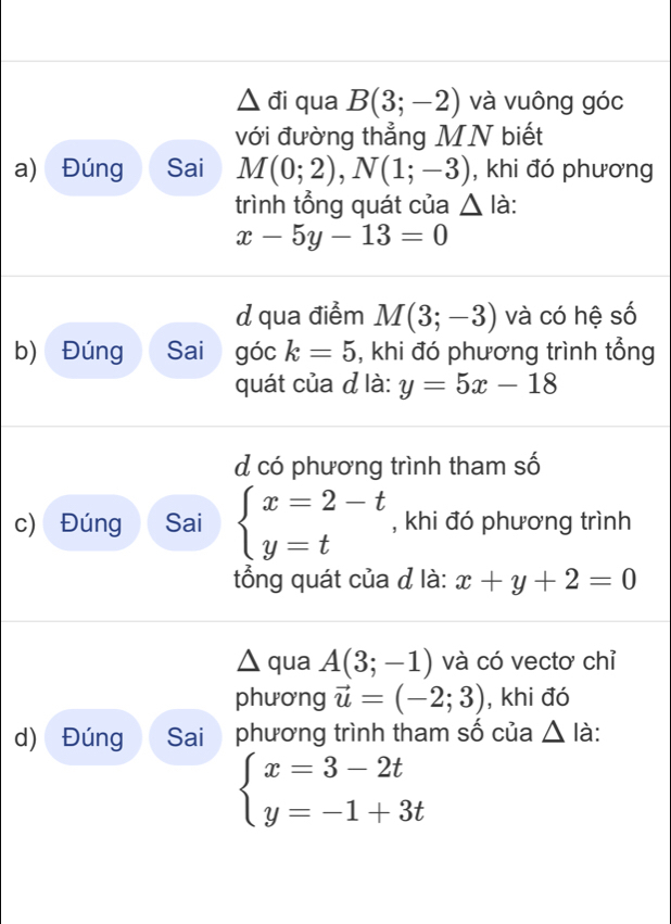 △ di qua B(3;-2) và vuông góc
với đường thẳng MN biết
a) Đúng Sai M(0;2), N(1;-3) , khi đó phương
trình tổng quát của △ I à:
x-5y-13=0
d qua điểm M(3;-3) và có hệ số
b) Đúng Sai góc k=5 , khi đó phương trình tổng
quát của ở là: y=5x-18
d có phương trình tham số
c) Đúng Sai beginarrayl x=2-t y=tendarray. , khi đó phương trình
tổng quát của đ là: x+y+2=0
△ qua A(3;-1) và có vectơ chỉ
phương vector u=(-2;3) , khi đó
d) Đúng Sai phương trình tham số của △ là:
beginarrayl x=3-2t y=-1+3tendarray.