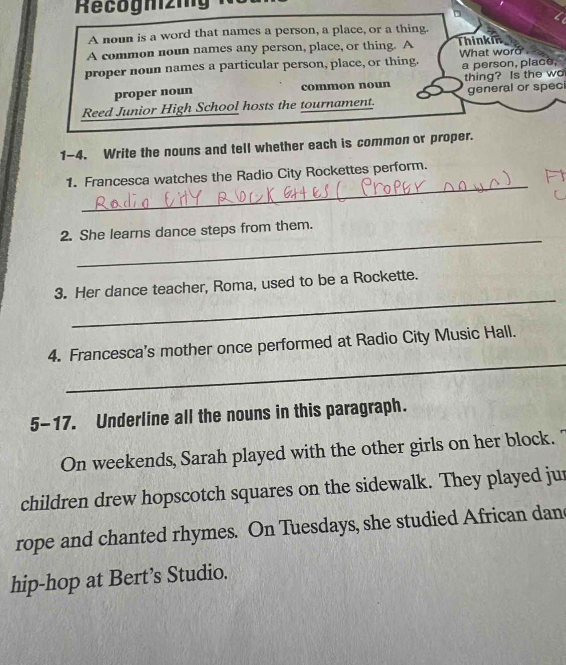 Recognizig 
A noun is a word that names a person, a place, or a thing. 
A common noun names any person, place, or thing. A Thinki 
What word 
proper noun names a particular person, place, or thing. a person, place, 
proper noun common noun thing? Is the wo 
Reed Junior High School hosts the tournament. general or speci 
1-4. Write the nouns and tell whether each is common or proper. 
_ 
1. Francesca watches the Radio City Rockettes perform. 
_ 
2. She learns dance steps from them. 
_ 
3. Her dance teacher, Roma, used to be a Rockette. 
_ 
4. Francesca's mother once performed at Radio City Music Hall. 
5-17. Underline all the nouns in this paragraph. 
On weekends, Sarah played with the other girls on her block. " 
children drew hopscotch squares on the sidewalk. They played jur 
rope and chanted rhymes. On Tuesdays, she studied African dan 
hip-hop at Bert’s Studio.