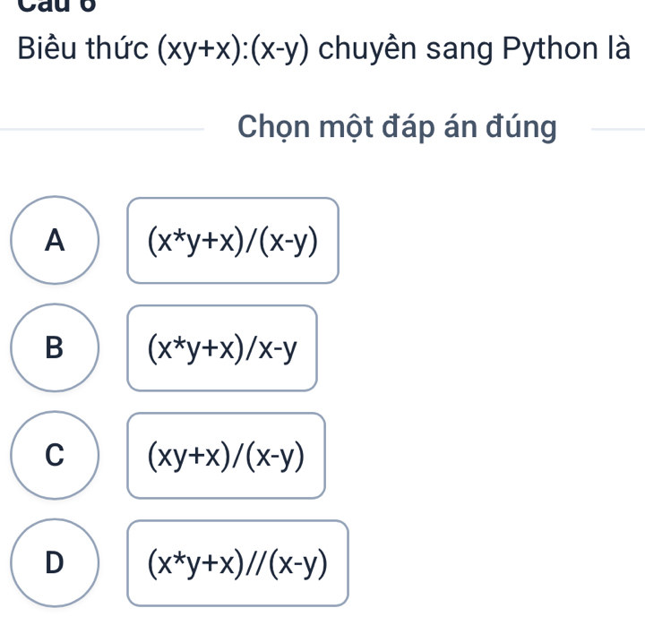 Cau o
Biểu thức (xy+x):(x-y) chuyên sang Python là
Chọn một đáp án đúng
A (x^*y+x)/(x-y)
B (x^*y+x)/x-y
C (xy+x)/(x-y)
D (x^*y+x)//(x-y)