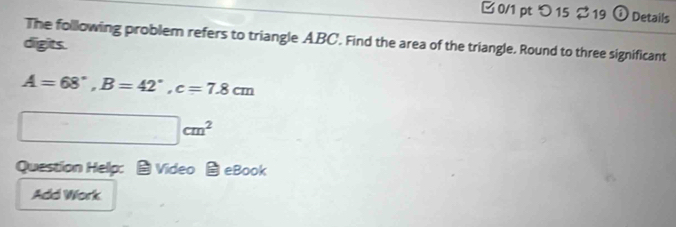 □0/1 pt つ 15 $ 19 (i Details 
The following problem refers to triangle ABC. Find the area of the triangle. Round to three significant 
digits.
A=68°, B=42°, c=7.8cm
□ cm^2
Question Help: Video eBook 
Add Work