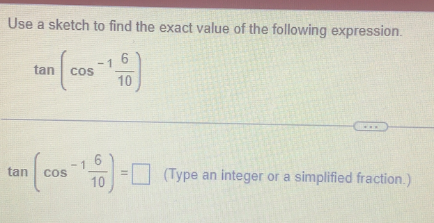 Use a sketch to find the exact value of the following expression.
tan (cos^(-1) 6/10 )
tan (cos^(-1) 6/10 )=□ (Type an integer or a simplified fraction.)