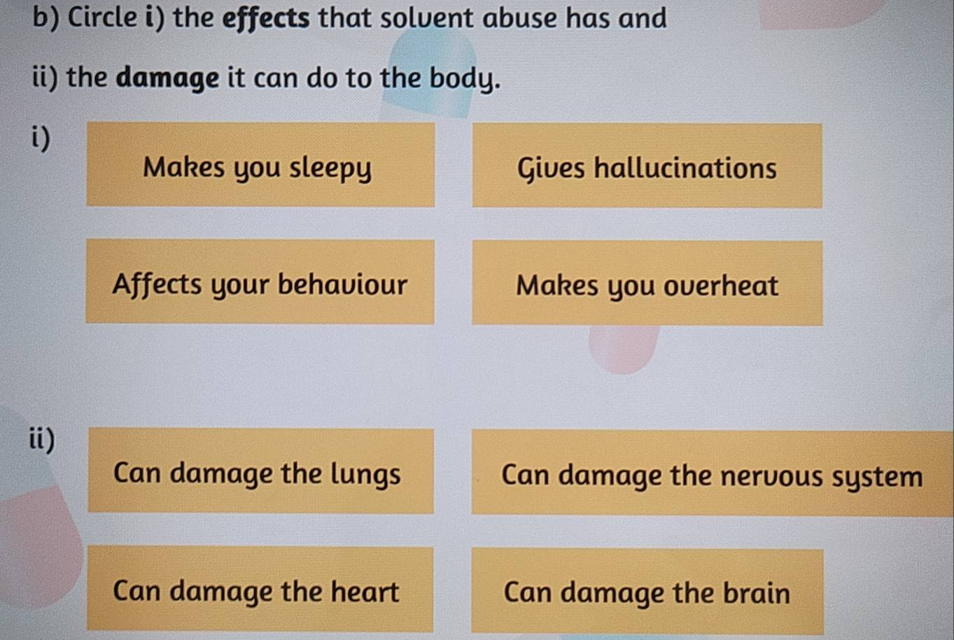 Circle i) the effects that solvent abuse has and
ii) the damage it can do to the body.
i)
Makes you sleepy Gives hallucinations
Affects your behaviour Makes you overheat
i)
Can damage the lungs Can damage the nervous system
Can damage the heart Can damage the brain