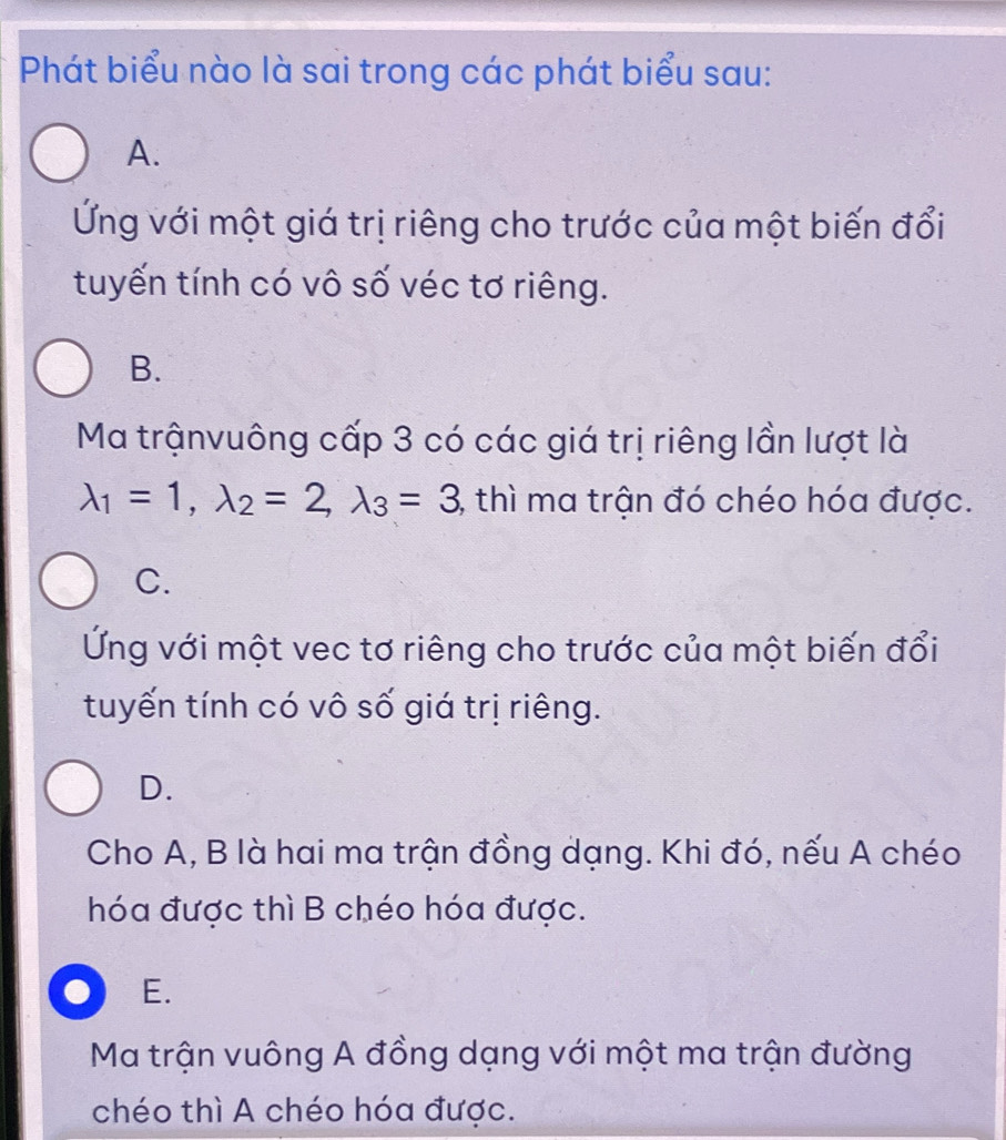 Phát biểu nào là sai trong các phát biểu sau:
A.
Ứng với một giá trị riêng cho trước của một biến đổi
tuyến tính có vô số véc tơ riêng.
B.
Ma trậnvuông cấp 3 có các giá trị riêng lần lượt là
lambda _1=1, lambda _2=2, lambda _3=3 , thì ma trận đó chéo hóa được.
C.
Ứng với một vec tơ riêng cho trước của một biến đổi
tuyến tính có vô số giá trị riêng.
D.
Cho A, B là hai ma trận đồng dạng. Khi đó, nếu A chéo
hóa được thì B chéo hóa được.
E.
Ma trận vuông A đồng dạng với một ma trận đường
chéo thì A chéo hóa được.