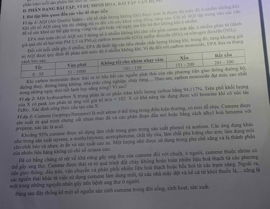 phần trăm mỗi sản phâm lần luội là.
d. phân dạng bài tập, ví dụ minh họa, bài tập vận BụRC
I. Bài tập liên quan đến các vấn đề thực tiễn
Vi dụ I: AQI (Air Quality Index - chỉ số chất lượng không khí) được xem là thước đo mức độ ô nhiễm không khí.
Khi chỉ số AQI cảng lớn thì những rủi ro đối với sức khoẻ cộng đồng cảng cao. Chi số AQI tập trung vào các vấn
đề về sức khoẻ có thể gặp trong vòng vài giờ hoặc vài ngày sau khi hít thở không khí ô nhiêm.
EPA tính toán chỉ số AQI với 5 thông số ô nhiễm không khí chủ yếu gồm ozone mặt đất; ô nhiễm phân tử (đánh
giá quá chi số bụi mịn PM 2.5 và PM₁); carbon monoxide (CO) ); sulfur dioxide (SO_2) và nitrogen dioxide (NO_2).
y ô nhiễm, EPA đã thiết lập các tiêu chuẩn chất lượng không khí, trong đó, từng khoảng giá
dụ đối với carbon monoxide, EPA đưa ra thang
Khí carbon monoxide được thải ra từ hầu hết c
đường thuỷ, đường hàng không, nhà máy công nghiệp, cháy rừng,... Theo em, carbon monoxide đạ
trong những ngày thời tiết lạnh hay nắng nóng? Vì sao?
Ví dụ 2: Một hydrocarbon X trong phân tử có phần trăm khối lượng carbon bằng 94,117%. Trên phố khối lượng
của X có peak ion phân tử ứng với giá trị m/z=102. X có khả năng tác dụng được với bromine khi có xúc tác
FeBr. Xác định công thức cấu tạo của X.
Ví dụ 3: Cumene (isopropylbenzene) là một arene ở thể lỏng trong địều kiện thường, có mùi dễ chịu. Cumene được
sản xuất từ quá trình chưng cất nhựa than đá và các phân đoạn dầu mỏ hoặc bằng cách alkyl hoá benzene với
propene, xúc tác là acid.
Khoảng 95% cumene được sử dụng làm chất trung gian trong sản xuất phenol và acetone. Các ứng dụng khác
như trong sản xuất styrene, a-methylstyrene, acetophenone, chất tẩy rửa; làm chất pha loãng cho sơn; làm dung môi
cho chất béo và nhựa; in ấn và sản xuất cao su. Một lượng nhỏ được sử dụng trong pha chế xăng và là thành phần
của nhiên liệu hàng không có chỉ số octane cao.
Đã có bằng chứng rõ rệt về khả năng gây ung thư của cumene đối với chuột, ở người, cumene thuộc nhóm có
thể gây ung thư. Cumene được thải ra từ quá trình đốt cháy không hoàn toàn nhiên liệu hoá thạch từ các phương
tiện giao thông, dầu tràn, vận chuyển và phân phối nhiên liệu hoá thạch hoặc bốc hơi từ các trạm xăng. Ngoài ra,
các nguồn thải khác từ việc sử dụng cumene làm dung môi, từ các nhà máy dệt và kể cả từ khói thuốc lá,... cũng là
một trong những nguyên nhân gây nên bệnh ung thư ở người.
Bảng sau đây thống kê một số nguồn sản sinh cumene trong đời sống, sinh hoạt, sản xuất.
