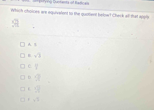 Simplifying Quotients of Radicals
Which choices are equivalent to the quotient below? Check all that apply.
 sqrt(75)/sqrt(15) 
A. 5
B. sqrt(3)
C.  15/3 
D.  sqrt(25)/sqrt(5) 
E.  sqrt(15)/sqrt(3) 
F. sqrt(5)