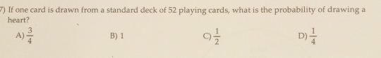 If one card is drawn from a standard deck of 52 playing cards, what is the probability of drawing a
heart?
A)  3/4  B) 1 C)  1/2  D)  1/4 